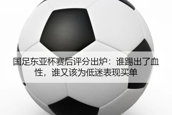 国足东亚杯赛后评分出炉：谁踢出了血性，谁又该为低迷表现买单 - Kaiyuan Games